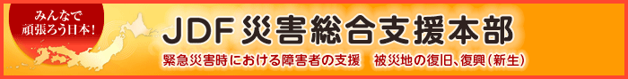 JDF 東日本大震災被災障害者総合支援本部 震災で大きな被害を受けた被災障害者を支援 被災地の復旧、復興（新生）（外部リンク）